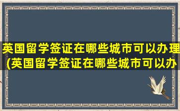 英国留学签证在哪些城市可以办理(英国留学签证在哪些城市可以办理)