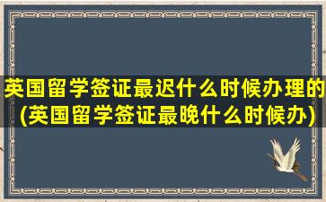 英国留学签证最迟什么时候办理的(英国留学签证最晚什么时候办)