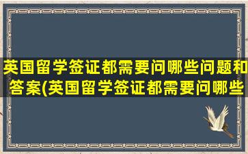 英国留学签证都需要问哪些问题和答案(英国留学签证都需要问哪些问题及答案)