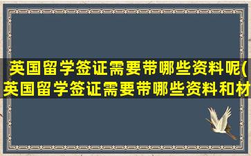 英国留学签证需要带哪些资料呢(英国留学签证需要带哪些资料和材料)