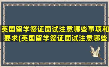 英国留学签证面试注意哪些事项和要求(英国留学签证面试注意哪些事项和细节)