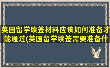 英国留学续签材料应该如何准备才能通过(英国留学续签需要准备什么资料)