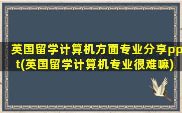 英国留学计算机方面专业分享ppt(英国留学计算机专业很难嘛)