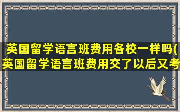 英国留学语言班费用各校一样吗(英国留学语言班费用交了以后又考过了直入能退费吗)