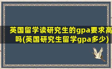 英国留学读研究生的gpa要求高吗(英国研究生留学gpa多少)