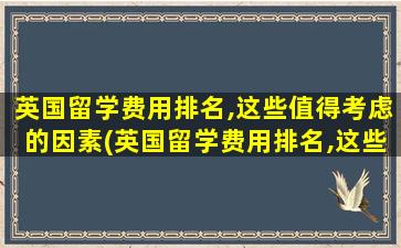 英国留学费用排名,这些值得考虑的因素(英国留学费用排名,这些值得考虑的问题)