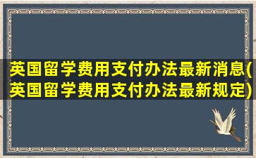 英国留学费用支付办法最新消息(英国留学费用支付办法最新规定)