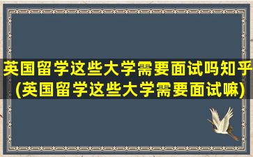 英国留学这些大学需要面试吗知乎(英国留学这些大学需要面试嘛)