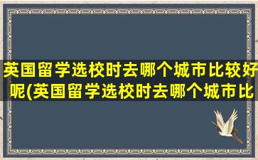 英国留学选校时去哪个城市比较好呢(英国留学选校时去哪个城市比较好呢女生)