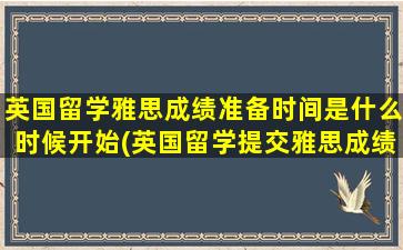 英国留学雅思成绩准备时间是什么时候开始(英国留学提交雅思成绩截止时间)