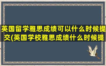 英国留学雅思成绩可以什么时候提交(英国学校雅思成绩什么时候提交)