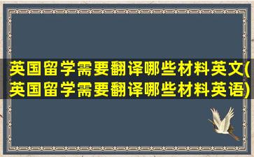 英国留学需要翻译哪些材料英文(英国留学需要翻译哪些材料英语)