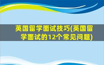 英国留学面试技巧(英国留学面试的12个常见问题)