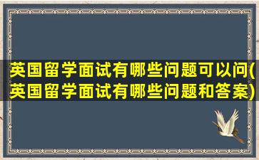 英国留学面试有哪些问题可以问(英国留学面试有哪些问题和答案)