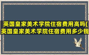 英国皇家美术学院住宿费用高吗(英国皇家美术学院住宿费用多少钱)