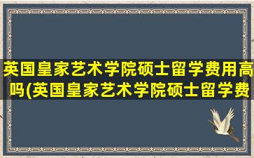 英国皇家艺术学院硕士留学费用高吗(英国皇家艺术学院硕士留学费用多少钱)