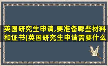 英国研究生申请,要准备哪些材料和证书(英国研究生申请需要什么)