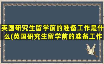 英国研究生留学前的准备工作是什么(英国研究生留学前的准备工作时间)