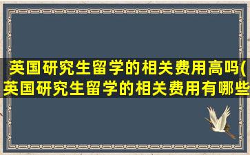 英国研究生留学的相关费用高吗(英国研究生留学的相关费用有哪些)