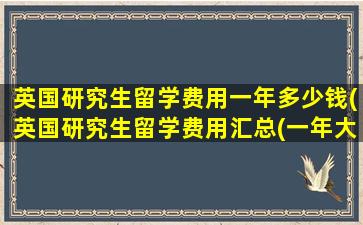 英国研究生留学费用一年多少钱(英国研究生留学费用汇总(一年大概多少钱-))