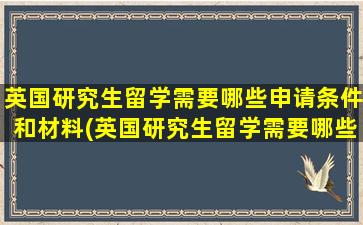 英国研究生留学需要哪些申请条件和材料(英国研究生留学需要哪些申请条件和流程)