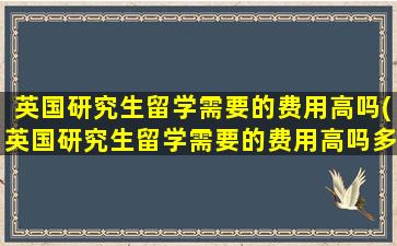 英国研究生留学需要的费用高吗(英国研究生留学需要的费用高吗多少钱)