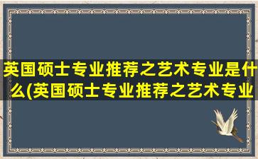 英国硕士专业推荐之艺术专业是什么(英国硕士专业推荐之艺术专业的大学)