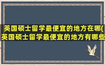 英国硕士留学最便宜的地方在哪(英国硕士留学最便宜的地方有哪些)