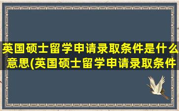 英国硕士留学申请录取条件是什么意思(英国硕士留学申请录取条件是什么呢)