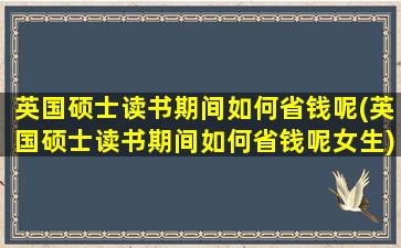 英国硕士读书期间如何省钱呢(英国硕士读书期间如何省钱呢女生)