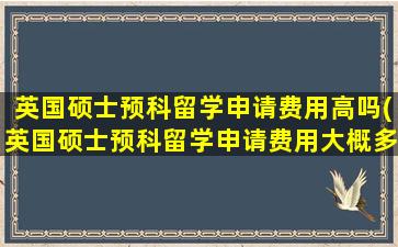 英国硕士预科留学申请费用高吗(英国硕士预科留学申请费用大概多少)