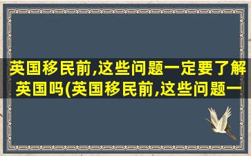 英国移民前,这些问题一定要了解英国吗(英国移民前,这些问题一定要了解中国吗)