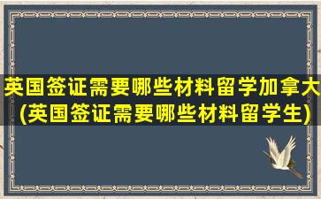 英国签证需要哪些材料留学加拿大(英国签证需要哪些材料留学生)