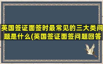 英国签证面签时最常见的三大类问题是什么(英国签证面签问题回答)