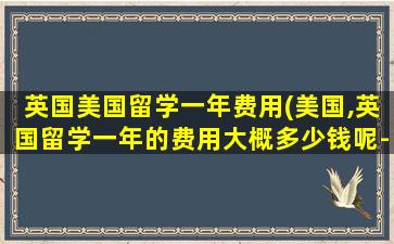 英国美国留学一年费用(美国,英国留学一年的费用大概多少钱呢-)