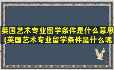 英国艺术专业留学条件是什么意思(英国艺术专业留学条件是什么呢)