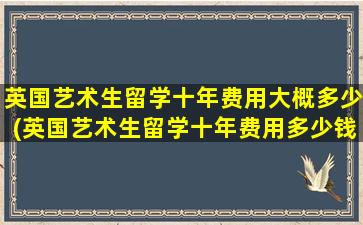 英国艺术生留学十年费用大概多少(英国艺术生留学十年费用多少钱)