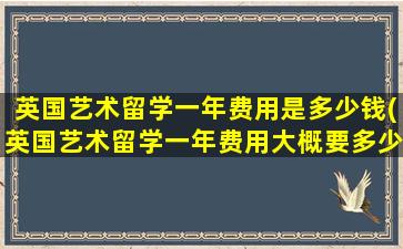 英国艺术留学一年费用是多少钱(英国艺术留学一年费用大概要多少)