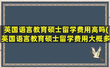 英国语言教育硕士留学费用高吗(英国语言教育硕士留学费用大概多少)