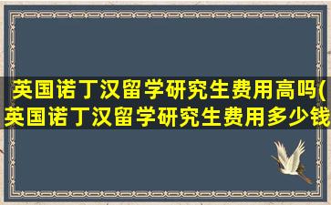 英国诺丁汉留学研究生费用高吗(英国诺丁汉留学研究生费用多少钱)