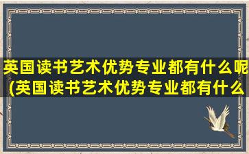 英国读书艺术优势专业都有什么呢(英国读书艺术优势专业都有什么呢女生)