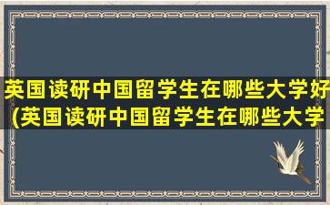 英国读研中国留学生在哪些大学好(英国读研中国留学生在哪些大学比较好)