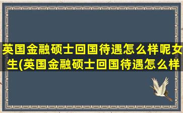 英国金融硕士回国待遇怎么样呢女生(英国金融硕士回国待遇怎么样呢)