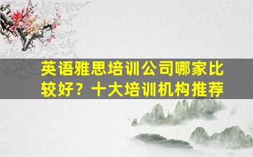 英语雅思培训公司哪家比较好？十大培训机构推荐