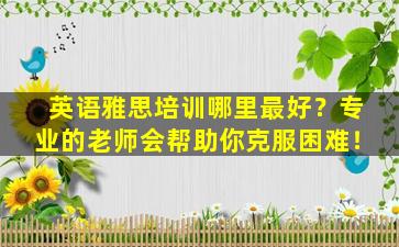 英语雅思培训哪里最好？专业的老师会帮助你克服困难！