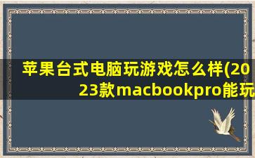 苹果台式电脑玩游戏怎么样(2023款macbookpro能玩什么游戏)