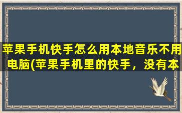 苹果手机快手怎么用本地音乐不用电脑(苹果手机里的快手，没有本地音乐怎么导入不用电脑可以吗)