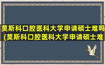 莫斯科口腔医科大学申请硕士难吗(莫斯科口腔医科大学申请硕士难吗多少分)