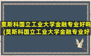 莫斯科国立工业大学金融专业好吗(莫斯科国立工业大学金融专业好吗女生)