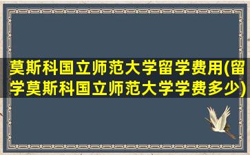 莫斯科国立师范大学留学费用(留学莫斯科国立师范大学学费多少)